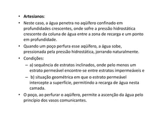 • Artesianos:
• Neste caso, a água penetra no aqüífero confinado em
profundidades crescentes, onde sofre a pressão hidrostática
crescente da coluna de água entre a zona de recarga e um ponto
em profundidade.
• Quando um poço perfura esse aqüífero, a água sobe,
pressionada pela pressão hidrostática, jorrando naturalmente.
• Condições:• Condições:
– a) sequência de estratos inclinados, onde pelo menos um
estrato permeável encontre-se entre estratos impermeáveis e
– b) situação geométrica em que o estrato permeável
intercepte a superfície, permitindo a recarga de água nesta
camada.
• O poço, ao perfurar o aqüífero, permite a ascenção da água pelo
princípio dos vasos comunicantes.
 