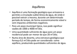 Aquíferos
• Aquífero é uma formação geológica que armazena e
permite a circulação subterrânea da água, de onde é
possível extrair a mesma, durante um determinado
período de tempo, de forma economicamente viável e
sem impactos ambientais negativos.
• Para um poço municipal típico, isso pode significar• Para um poço municipal típico, isso pode significar
vazões de 1000 a 4000 m3/dia.
• Uma quantidade suficiente de água para um poço
residencial pode ser menor do que 20 m3/dia.
• Numa área de deserto, uma estrutura geológica que
forneça 0,5 m3/dia pode ser considerada como
aqüífero, produzindo quantidades suficientes de água.
 
