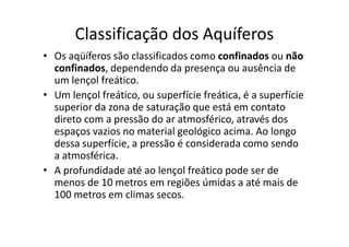 Classificação dos Aquíferos
• Os aqüíferos são classificados como confinados ou não
confinados, dependendo da presença ou ausência de
um lençol freático.
• Um lençol freático, ou superfície freática, é a superfície
superior da zona de saturação que está em contato
direto com a pressão do ar atmosférico, através dosdireto com a pressão do ar atmosférico, através dos
espaços vazios no material geológico acima. Ao longo
dessa superfície, a pressão é considerada como sendo
a atmosférica.
• A profundidade até ao lençol freático pode ser de
menos de 10 metros em regiões úmidas a até mais de
100 metros em climas secos.
 