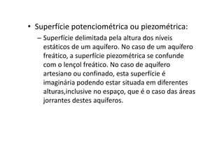 • Superfície potenciométrica ou piezométrica:
– Superfície delimitada pela altura dos níveis
estáticos de um aquífero. No caso de um aquífero
freático, a superfície piezométrica se confunde
com o lençol freático. No caso de aquífero
artesiano ou confinado, esta superfície é
imaginária podendo estar situada em diferentesimaginária podendo estar situada em diferentes
alturas,inclusive no espaço, que é o caso das áreas
jorrantes destes aquíferos.
 