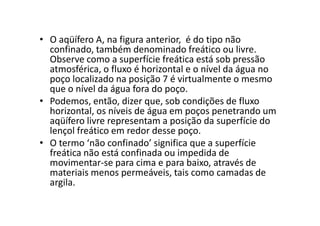 • O aqüífero A, na figura anterior, é do tipo não
confinado, também denominado freático ou livre.
Observe como a superfície freática está sob pressão
atmosférica, o fluxo é horizontal e o nível da água no
poço localizado na posição 7 é virtualmente o mesmo
que o nível da água fora do poço.
• Podemos, então, dizer que, sob condições de fluxo
horizontal, os níveis de água em poços penetrando umhorizontal, os níveis de água em poços penetrando um
aqüífero livre representam a posição da superfície do
lençol freático em redor desse poço.
• O termo ‘não confinado’ significa que a superfície
freática não está confinada ou impedida de
movimentar-se para cima e para baixo, através de
materiais menos permeáveis, tais como camadas de
argila.
 
