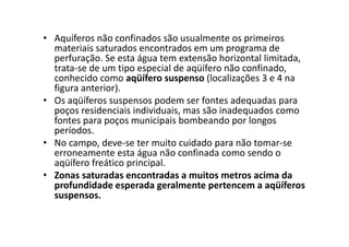 • Aquíferos não confinados são usualmente os primeiros
materiais saturados encontrados em um programa de
perfuração. Se esta água tem extensão horizontal limitada,
trata-se de um tipo especial de aqüífero não confinado,
conhecido como aqüífero suspenso (localizações 3 e 4 na
figura anterior).
• Os aqüíferos suspensos podem ser fontes adequadas para
poços residenciais individuais, mas são inadequados como
fontes para poços municipais bombeando por longosfontes para poços municipais bombeando por longos
períodos.
• No campo, deve-se ter muito cuidado para não tomar-se
erroneamente esta água não confinada como sendo o
aqüífero freático principal.
• Zonas saturadas encontradas a muitos metros acima da
profundidade esperada geralmente pertencem a aqüíferos
suspensos.
 