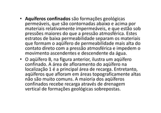 • Aquíferos confinados são formações geológicas
permeáveis, que são contornadas abaixo e acima por
materiais relativamente impermeáveis, e que estão sob
pressões maiores do que a pressão atmosférica. Estes
estratos de baixa permeabilidade separam os materiais
que formam o aqüífero de permeabilidade mais alta do
contato direto com a pressão atmosférica e impedem o
movimento ascendentes e descendente da água.
• O aqüífero B, na figura anterior, ilustra um aqüífero• O aqüífero B, na figura anterior, ilustra um aqüífero
confinado. A área de afloramento do aqüífero na
localização 1 é a principal área de recarga. Entretanto,
aqüíferos que afloram em áreas topograficamente altas
não são muito comuns. A maioria dos aqüíferos
confinados recebe recarga através de drenagem
vertical de formações geológicas sobrepostas.
 