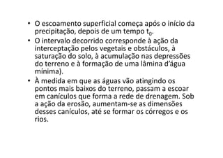 • O escoamento superficial começa após o início da
precipitação, depois de um tempo t0.
• O intervalo decorrido corresponde à ação da
interceptação pelos vegetais e obstáculos, à
saturação do solo, à acumulação nas depressões
do terreno e à formação de uma lâmina d’água
mínima).
• À medida em que as águas vão atingindo os• À medida em que as águas vão atingindo os
pontos mais baixos do terreno, passam a escoar
em canículos que forma a rede de drenagem. Sob
a ação da erosão, aumentam-se as dimensões
desses canículos, até se formar os córregos e os
rios.
 