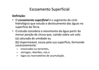 Escoamento Superficial
Definição:
• O escoamento superficial é o segmento do ciclo
hidrológico que estuda o deslocamento das águas na
superfície da Terra.
• O estudo considera o movimento da água partir da
menor porção de chuva que, caindo sobre um solomenor porção de chuva que, caindo sobre um solo
(a) saturado de umidade ou
(b) impermeável, escoa pela sua superfície, formando
sucessivamente:
– enxurradas ou torrentes,
– córregos, ribeirões, rios e
– lagos ou reservatórios de acumulação.
 