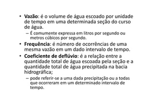• Vazão: é o volume de água escoado por unidade
de tempo em uma determinada seção do curso
de água.
– É comumente expressa em litros por segundo ou
metros cúbicos por segundo.
• Frequência: é número de ocorrências de uma
mesma vazão em um dado intervalo de tempo.
• Coeficiente de deflúvio: é a relação entre a• Coeficiente de deflúvio: é a relação entre a
quantidade total de água escoada pela seção e a
quantidade total de água precipitada na bacia
hidrográfica;
– pode referir-se a uma dada precipitação ou a todas
que ocorreram em um determinado intervalo de
tempo.
 