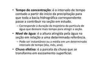 • Tempo de concentração: é o intervalo de tempo
contado a partir do início da precipitação para
que toda a bacia hidrográfica correspondente
passe a contribuir na seção em estudo.
– Corresponde à duração da trajetória da partícula de
água que demore mais tempo para atingir a seção.
• Nível de água: é a altura atingida pela água na• Nível de água: é a altura atingida pela água na
seção em relação a uma determinada referência.
– Pode ser instantâneo ou a média em um determinado
intervalo de tempo (dia, mês, ano).
• Chuva efetiva: é a parcela da chuva que se
transforma em escoamento superficial.
 