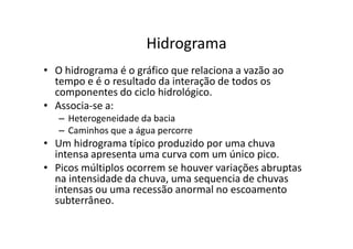 Hidrograma
• O hidrograma é o gráfico que relaciona a vazão ao
tempo e é o resultado da interação de todos os
componentes do ciclo hidrológico.
• Associa-se a:
– Heterogeneidade da bacia
Caminhos que a água percorre– Caminhos que a água percorre
• Um hidrograma típico produzido por uma chuva
intensa apresenta uma curva com um único pico.
• Picos múltiplos ocorrem se houver variações abruptas
na intensidade da chuva, uma sequencia de chuvas
intensas ou uma recessão anormal no escoamento
subterrâneo.
 