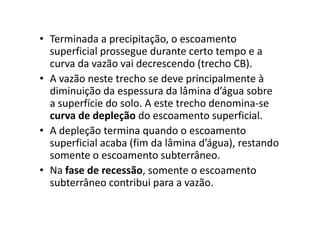 • Terminada a precipitação, o escoamento
superficial prossegue durante certo tempo e a
curva da vazão vai decrescendo (trecho CB).
• A vazão neste trecho se deve principalmente à
diminuição da espessura da lâmina d’água sobre
a superfície do solo. A este trecho denomina-se
curva de depleção do escoamento superficial.curva de depleção do escoamento superficial.
• A depleção termina quando o escoamento
superficial acaba (fim da lâmina d’água), restando
somente o escoamento subterrâneo.
• Na fase de recessão, somente o escoamento
subterrâneo contribui para a vazão.
 