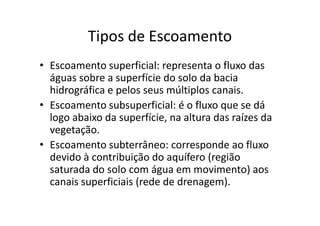 Tipos de Escoamento
• Escoamento superficial: representa o fluxo das
águas sobre a superfície do solo da bacia
hidrográfica e pelos seus múltiplos canais.
• Escoamento subsuperficial: é o fluxo que se dá
logo abaixo da superfície, na altura das raízes dalogo abaixo da superfície, na altura das raízes da
vegetação.
• Escoamento subterrâneo: corresponde ao fluxo
devido à contribuição do aquífero (região
saturada do solo com água em movimento) aos
canais superficiais (rede de drenagem).
 