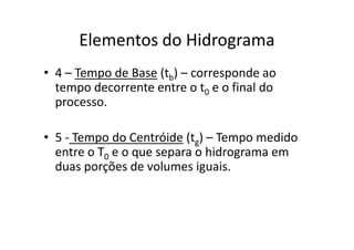 Elementos do Hidrograma
• 4 – Tempo de Base (tb) – corresponde ao
tempo decorrente entre o t0 e o final do
processo.
• 5 - Tempo do Centróide (tg) – Tempo medido
entre o T0 e o que separa o hidrograma em
duas porções de volumes iguais.
 