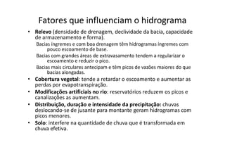 Fatores que influenciam o hidrograma
• Relevo (densidade de drenagem, declividade da bacia, capacidade
de armazenamento e forma).
Bacias íngremes e com boa drenagem têm hidrogramas íngremes com
pouco escoamento de base.
Bacias com grandes áreas de extravasamento tendem a regularizar o
escoamento e reduzir o pico.
Bacias mais circulares antecipam e têm picos de vazões maiores do que
bacias alongadas.
• Cobertura vegetal: tende a retardar o escoamento e aumentar as• Cobertura vegetal: tende a retardar o escoamento e aumentar as
perdas por evapotranspiração.
• Modificações artificiais no rio: reservatórios reduzem os picos e
canalizações as aumentam.
• Distribuição, duração e intensidade da precipitação: chuvas
deslocando-se de jusante para montante geram hidrogramas com
picos menores.
• Solo: interfere na quantidade de chuva que é transformada em
chuva efetiva.
 
