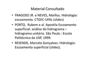 Material Consultado
• FRAGOSO JR. e NEVES, Marllus. Hidrologia:
escoamento. CTGEC-UFAL (slides)
• PORTO, Rubem e al. Apostila Escoamento
superficial: análise do hidrograma –
hidrograma unitário. São Paulo : Escolahidrograma unitário. São Paulo : Escola
Politécnica da USP, 1999.
• RESENDE, Marcelo Gonçalves. Hidrologia:
Escoamento superficial (slides).
 