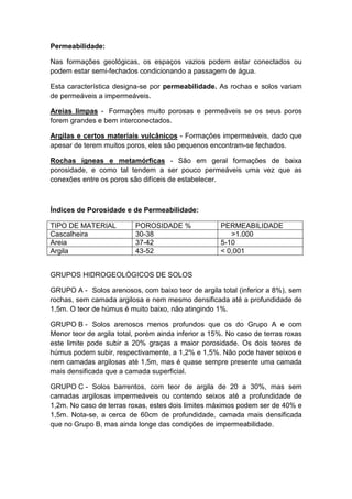 Permeabilidade:
Nas formações geológicas, os espaços vazios podem estar conectados ou
podem estar semi-fechados condicionando a passagem de água.
Esta característica designa-se por permeabilidade. As rochas e solos variam
de permeáveis a impermeáveis.
Areias limpas - Formações muito porosas e permeáveis se os seus poros
forem grandes e bem interconectados.
Argilas e certos materiais vulcânicos - Formações impermeáveis, dado que
apesar de terem muitos poros, eles são pequenos encontram-se fechados.
Rochas ígneas e metamórficas - São em geral formações de baixa
porosidade, e como tal tendem a ser pouco permeáveis uma vez que as
conexões entre os poros são difíceis de estabelecer.
Índices de Porosidade e de Permeabilidade:
TIPO DE MATERIAL POROSIDADE % PERMEABILIDADE
Cascalheira 30-38 >1.000
Areia 37-42 5-10
Argila 43-52 < 0,001
GRUPOS HIDROGEOLÓGICOS DE SOLOS
GRUPO A - Solos arenosos, com baixo teor de argila total (inferior a 8%), sem
rochas, sem camada argilosa e nem mesmo densificada até a profundidade de
1,5m. O teor de húmus é muito baixo, não atingindo 1%.
GRUPO B - Solos arenosos menos profundos que os do Grupo A e com
Menor teor de argila total, porém ainda inferior a 15%. No caso de terras roxas
este limite pode subir a 20% graças a maior porosidade. Os dois teores de
húmus podem subir, respectivamente, a 1,2% e 1,5%. Não pode haver seixos e
nem camadas argilosas até 1,5m, mas é quase sempre presente uma camada
mais densificada que a camada superficial.
GRUPO C - Solos barrentos, com teor de argila de 20 a 30%, mas sem
camadas argilosas impermeáveis ou contendo seixos até a profundidade de
1,2m. No caso de terras roxas, estes dois limites máximos podem ser de 40% e
1,5m. Nota-se, a cerca de 60cm de profundidade, camada mais densificada
que no Grupo B, mas ainda longe das condições de impermeabilidade.
 