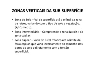 ZONAS VERTICAIS DA SUB-SUPERFÍCIE
• Zona do Solo – Vai da superfície até a o final da zona
de raízes, variando com o tipo de solo e vegetação.
(+/- 1 metro).
• Zona Intermediária – Compreende a zona da raiz e daZona Intermediária – Compreende a zona da raiz e da
zona capilar.
• Zona Capilar – Varia do nível freático até o limite da
faixa capilar, que varia inversamente ao tamanho dos
poros do solo e diretamente com a tensão
superficial.
 