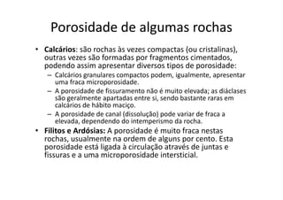 Porosidade de algumas rochas
• Calcários: são rochas às vezes compactas (ou cristalinas),
outras vezes são formadas por fragmentos cimentados,
podendo assim apresentar diversos tipos de porosidade:
– Calcários granulares compactos podem, igualmente, apresentar
uma fraca microporosidade.
– A porosidade de fissuramento não é muito elevada; as diáclases
são geralmente apartadas entre si, sendo bastante raras emsão geralmente apartadas entre si, sendo bastante raras em
calcários de hábito maciço.
– A porosidade de canal (dissolução) pode variar de fraca a
elevada, dependendo do intemperismo da rocha.
• Filitos e Ardósias: A porosidade é muito fraca nestas
rochas, usualmente na ordem de alguns por cento. Esta
porosidade está ligada à circulação através de juntas e
fissuras e a uma microporosidade intersticial.
 
