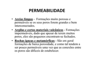 PERMEABILIDADE
• Areias limpas - Formações muito porosas e
permeáveis se os seus poros forem grandes e bem
interconectados.
• Argilas e certos materiais vulcânicos - Formações
impermeáveis, dado que apesar de terem muitosimpermeáveis, dado que apesar de terem muitos
poros, eles são pequenos encontram-se fechados.
• Rochas ígneas e metamórficas - São em geral
formações de baixa porosidade, e como tal tendem a
ser pouco permeáveis uma vez que as conexões entre
os poros são difíceis de estabelecer.
 