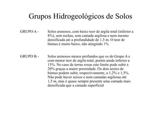 Grupos Hidrogeológicos de Solos
GRUPO A - Solos arenosos, com baixo teor de argila total (inferior a
8%), sem rochas, sem camada argilosa e nem mesmo
densificada até a profundidade de 1,5 m. O teor de
húmus é muito baixo, não atingindo 1%
GRUPO B - Solos arenosos menos profundos que os do Grupo A eGRUPO B - Solos arenosos menos profundos que os do Grupo A e
com menor teor de argila total, porém ainda inferior a
15%. No caso de terras roxas este limite pode subir a
20% graças a maior porosidade. Os dois teores de
húmus podem subir, respectivamente, a 1,2% e 1,5%.
Não pode haver seixos e nem camadas argilosas até
1,5 m, mas é quase sempre presente uma camada mais
densificada que a camada superficial
 