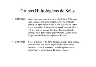 Grupos Hidrológicos de Solos
• GRUPO C - Solos barrentos, com teor de argila de 20 a 30%, mas
sem camadas argilosas impermeáveis ou contendo
seixos até a profundidade de 1,2 m. No caso de terras
roxas, estes dois limites máximos podem ser de 40% e
1,5 m. Nota-se, a cerca de 60 cm de profundidade,
camada mais densificada que no Grupo B, mas aindacamada mais densificada que no Grupo B, mas ainda
longe das condições de impermeabilidade.
• GRUPO D - Solos argilosos (30 a 40% de argila total) e com camada
densificada a uns 50 cm de profundidade ou solos
arenosos como B, mas com camada argilosa quase
impermeável ou horizonte de seixos rolados.
 