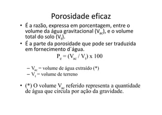 Porosidade eficaz
• É a razão, expressa em porcentagem, entre o
volume da água gravitacional (Vac), e o volume
total do solo (Vt).
• É a parte da porosidade que pode ser traduzida
em fornecimento d´água.
Pe = (Vac / Vt) x 100Pe = (Vac / Vt) x 100
– Vac = volume de água extraído (*)
– Vt = volume de terreno
• (*) O volume Vac referido representa a quantidade
de água que circula por ação da gravidade.
 
