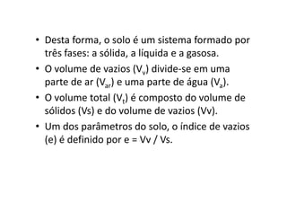 • Desta forma, o solo é um sistema formado por
três fases: a sólida, a líquida e a gasosa.
• O volume de vazios (Vv) divide-se em uma
parte de ar (Var) e uma parte de água (Va).
• O volume total (Vt) é composto do volume de• O volume total (Vt) é composto do volume de
sólidos (Vs) e do volume de vazios (Vv).
• Um dos parâmetros do solo, o índice de vazios
(e) é definido por e = Vv / Vs.
 