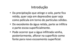Introdução
• Da precipitação que atinge o solo, parte fica
retida, quer seja em depressões quer seja
como película em torno de partículas sólidas.
• Do excedente da água retida, parte se infiltra
e parte escoa superficialmente.e parte escoa superficialmente.
• Pode ocorrer que a água infiltrada venha,
posteriormente, aflorar na superfície como
fonte para novo escoamento superficial.
 