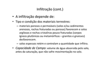 Infiltração (cont.)
• A infiltração depende de:
• Tipo e condição dos materiais terrestres:
– materiais porosos e permeáveis (solos e/ou sedimentos
arenosos, rochas fraturadas ou porosas) favorecem e solos
argilosos e rochas cristalinas pouco fraturadas (corpos
ígneos plutônicos ou metamórficas – granitos e gnaisses)ígneos plutônicos ou metamórficas – granitos e gnaisses)
desfavorecem.
– solos espessos retém e controlam a quantidade que inflitra.
• Capacidade de Campo: volume de água absorvida pelo solo,
antes da saturação, que não sofre movimentação no solo.
 