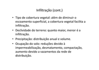 Infiltração (cont.)
• Tipo de cobertura vegetal: além de diminuir o
escoamento superficial, a cobertura vegetal facilita a
infiltração.
• Declividade do terreno: quanto maior, menor é a
infiltração.infiltração.
• Precipitação: distribuição anual e volume.
• Ocupação do solo: reduções devido à
impermeabilização, desmatamento, compactação,
aumento devido a vazamentos da rede de
distribuição.
 