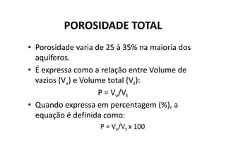 POROSIDADE TOTAL
• Porosidade varia de 25 à 35% na maioria dos
aquíferos.
• É expressa como a relação entre Volume de
vazios (V ) e Volume total (V ):vazios (Vv) e Volume total (Vt):
P = Vv/Vt
• Quando expressa em percentagem (%), a
equação é definida como:
P = Vv/Vt x 100
 