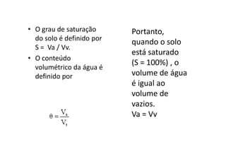 • O grau de saturação
do solo é definido por
S = Va / Vv.
• O conteúdo
volumétrico da água é
definido por
Portanto,
quando o solo
está saturado
(S = 100%) , o
volume de água
é igual ao
definido por
é igual ao
volume de
vazios.
Va = Vv
 