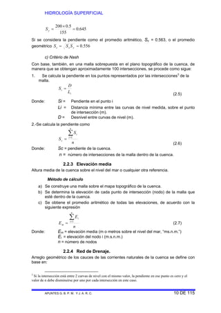 HIDROLOGÍA SUPERFICIAL
APUNTES G. B. P. M. Y J. A. R. C. 10 DE 115
645.0
155
5.0200
=
×
=yS
Si se considera la pendiente como el promedio aritmético, Sc = 0.563, o el promedio
geométrico 556.0== yxc SSS
c) Critério de Nash
Con base, también, en una malla sobrepuesta en el plano topográfico de la cuenca, de
manera que se obtengan aproximadamente 100 intersecciones, se procede como sigue:
1. Se calcula la pendiente en los puntos representados por las intersecciones3
de la
malla.
i
i
L
D
S =
(2.5)
Donde: Si = Pendiente en el punto i
Li = Distancia mínima entre las curvas de nivel medida, sobre el punto
de intersección (m).
D = Desnivel entre curvas de nivel (m).
2.-Se calcula la pendiente como
n
S
S
n
i
i
c
∑=
= 1
(2.6)
Donde: Sc = pendiente de la cuenca.
n = número de intersecciones de la malla dentro de la cuenca.
2.2.3 Elevación media
Altura media de la cuenca sobre el nivel del mar o cualquier otra referencia.
Método de cálculo
a) Se construye una malla sobre el mapa topográfico de la cuenca.
b) Se determina la elevación de cada punto de intersección (nodo) de la malla que
esté dentro de la cuenca.
c) Se obtiene el promedio aritmético de todas las elevaciones, de acuerdo con la
siguiente expresión
n
E
E
n
i
i
m
∑=
= 1
(2.7)
Donde: Em = elevación media (m o metros sobre el nivel del mar, “ms.n.m.”)
Ei = elevación del nodo i (m.s.n.m.)
n = número de nodos
2.2.4 Red de Drenaje.
Arreglo geométrico de los cauces de las corrientes naturales de la cuenca se define con
base en:
3
Si la intersección está entre 2 curvas de nivel con el mismo valor, la pendiente en ese punto es cero y el
valor de n debe disminuirse por uno por cada intersección en este caso.
 