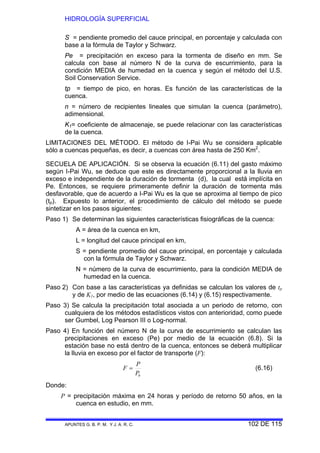 HIDROLOGÍA SUPERFICIAL
APUNTES G. B. P. M. Y J. A. R. C. 102 DE 115
S = pendiente promedio del cauce principal, en porcentaje y calculada con
base a la fórmula de Taylor y Schwarz.
Pe = precipitación en exceso para la tormenta de diseño en mm. Se
calcula con base al número N de la curva de escurrimiento, para la
condición MEDIA de humedad en la cuenca y según el método del U.S.
Soil Conservation Service.
tp = tiempo de pico, en horas. Es función de las características de la
cuenca.
n = número de recipientes lineales que simulan la cuenca (parámetro),
adimensional.
K1= coeficiente de almacenaje, se puede relacionar con las características
de la cuenca.
LIMITACIONES DEL MÉTODO. El método de I-Pai Wu se considera aplicable
sólo a cuencas pequeñas, es decir, a cuencas con área hasta de 250 Km2
.
SECUELA DE APLICACIÓN. Si se observa la ecuación (6.11) del gasto máximo
según I-Pai Wu, se deduce que este es directamente proporcional a la lluvia en
exceso e independiente de la duración de tormenta (d), la cual está implícita en
Pe. Entonces, se requiere primeramente definir la duración de tormenta más
desfavorable, que de acuerdo a I-Pai Wu es la que se aproxima al tiempo de pico
(tp). Expuesto lo anterior, el procedimiento de cálculo del método se puede
sintetizar en los pasos siguientes:
Paso 1) Se determinan las siguientes características fisiográficas de la cuenca:
A = área de la cuenca en km,
L = longitud del cauce principal en km,
S = pendiente promedio del cauce principal, en porcentaje y calculada
con la fórmula de Taylor y Schwarz.
N = número de la curva de escurrimiento, para la condición MEDIA de
humedad en la cuenca.
Paso 2) Con base a las características ya definidas se calculan los valores de tp
y de K1, por medio de las ecuaciones (6.14) y (6.15) respectivamente.
Paso 3) Se calcula la precipitación total asociada a un periodo de retorno, con
cualquiera de los métodos estadísticos vistos con anterioridad, como puede
ser Gumbel, Log Pearson III o Log-normal.
Paso 4) En función del número N de la curva de escurrimiento se calculan las
precipitaciones en exceso (Pe) por medio de la ecuación (6.8). Si la
estación base no está dentro de la cuenca, entonces se deberá multiplicar
la lluvia en exceso por el factor de transporte (F):
bP
P
F = (6.16)
Donde:
P = precipitación máxima en 24 horas y período de retorno 50 años, en la
cuenca en estudio, en mm.
 