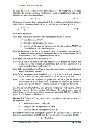 HIDROLOGÍA SUPERFICIAL
APUNTES G. B. P. M. Y J. A. R. C. 106 DE 115
La suma de Tp y Tr, se le denomina tiempo base (Tb) del hidrograma y con base
al análisis de un gran número de hidrogramas reales se adoptó como valor medio
el siguiente, para cuencas sin aforar:
pTTb *67.2= (6.22)
Finalmente el gasto máximo utilizando el HUT, se obtiene al multiplicar el gasto
pico obtenido con la ecuación 6.18, por la precipitación en exceso, es decir:
p
p
T
APe
Q
208.0
= (6.23)
Secuela de aplicación:
Paso 1) Se calculan las siguientes características físicas de la cuenca:
A = área de cuenca en km2
.
Tc = tiempo de concentración en horas,
N = número de la curva de escurrimiento para la condición MEDIA de
humedad en la cuenca adimensional.
Paso 2) Se calcula el Tp, con la ecuación 6.19, si no se cuenta con información
pluviográfica de las tormentas se pueden realizar las simplificaciones de las
ecuaciones 6.20 y 6.21, empleando el valor del Tc.
Paso 3) Se calcula el Tb con la ecuación 6.22.
Paso 4) Se calcula la precipitación total asociada a un periodo de retorno, con
cualquiera de los métodos probabilísticas por ejemplo: Lognormal a 2
parámetros, Gumbel o Log Pearson III.
Paso 5) De acuerdo al número N de la curva de escurrimiento, se calcula la altura
de precipitación en exceso (Pe).
Paso 6) Se calcula el gasto pico del HUT (qp) con la ecuación 6.18 y se procede a
dibujar la forma del hidrograma, utilizando los valores de qp, Tp y Tb.
Paso 7) Por último, se multiplica el gasto pico del HUT por la altura de
precipitación en exceso asociado a un periodo de retorno y se obtiene el
gasto pico máximo (Qp), procediendo a graficar el hidrograma de diseño.
RANGO DE APLICACIÓN DEL MÉTODO. El método del Hidrograma Unitario
Triangular es uno de los métodos hidrológicos de más amplio rango de
aplicabilidad, ya que se puede utilizar en cuencas de hasta 2,590 Km2
(1,000 mi2
),
según el U. S. Bureau of Reclamation.
Ejemplo 6.5: Obtener el hidrograma unitario triangular en una zona urbana, con
los siguientes datos:
a) Área de la cuenca: 58.60 km2
b) Longitud del cauce principal: 15.8 km
c) Desnivel total del cauce principal: 900 m
Solución: Con los datos de longitud y desnivel del cauce principal, se calcula el
tiempo de concentración con la fórmula 6.4, por ser una cuenca urbana, dando:
Tc = 1.539 hrs.
 