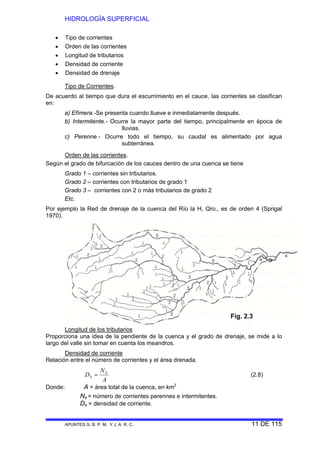HIDROLOGÍA SUPERFICIAL
APUNTES G. B. P. M. Y J. A. R. C. 11 DE 115
• Tipo de corrientes
• Orden de las corrientes
• Longitud de tributarios
• Densidad de corriente
• Densidad de drenaje
Tipo de Corrientes.
De acuerdo al tiempo que dura el escurrimiento en el cauce, las corrientes se clasifican
en:
a) Efímera.-Se presenta cuando llueve e inmediatamente después.
b) Intermitente.- Ocurre la mayor parte del tiempo, principalmente en época de
lluvias.
c) Perenne.- Ocurre todo el tiempo, su caudal es alimentado por agua
subterránea.
Orden de las corrientes.
Según el grado de bifurcación de los cauces dentro de una cuenca se tiene
Grado 1 – corrientes sin tributarios.
Grado 2 – corrientes con tributarios de grado 1
Grado 3 – corrientes con 2 o más tributarios de grado 2
Etc.
Por ejemplo la Red de drenaje de la cuenca del Río la H, Qro., es de orden 4 (Sprigal
1970).
Longitud de los tributarios
Proporciona una idea de la pendiente de la cuenca y el grado de drenaje, se mide a lo
largo del valle sin tomar en cuenta los meandros.
Densidad de corriente
Relación entre el número de corrientes y el área drenada.
A
N
D S
S = (2.8)
Donde: A = área total de la cuenca, en km2
Ns = número de corrientes perennes e intermitentes.
Ds = densidad de corriente.
Fig. 2.3
 