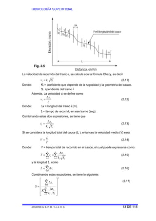 HIDROLOGÍA SUPERFICIAL
APUNTES G. B. P. M. Y J. A. R. C. 13 DE 115
Perfil longitudinal del cauce
1
2 3
i
m
Vi
Δx
L
Distancia, en Km
Elevación,msnm
V1 V2 V3
La velocidad de recorrido del tramo i, se calcula con la fórmula Chezy, es decir
iii Skv = (2.11)
Donde: Ki = coeficiente que depende de la rugosidad y la geometría del cauce.
Si =pendiente del tramo i
Además. La velocidad vi se define como
i
i
i
t
x
v
Δ
= (2.12)
Donde: Δx = longitud del tramo i (m).
ti = tiempo de recorrido en ese tramo (seg).
Combinando estas dos expresiones, se tiene que
ii
i
i
Sk
x
t
Δ
= (2.13)
Si se considera la longitud total del cauce (L ), entonces la velocidad media (V) será
T
L
V = (2.14)
Donde: T = tiempo total de recorrido en el cauce, el cual puede expresarse como:
∑∑ ==
Δ
==
m
i ii
i
m
i
i
Sk
x
tT
11
(2.15)
y la longitud L, como
∑=
Δ=
m
i
ixL
1
(2.16)
Combinando estas ecuaciones, se tiene lo siguiente:
(2.17)
Fig. 2.5
2
1
1
⎥
⎥
⎥
⎥
⎦
⎤
⎢
⎢
⎢
⎢
⎣
⎡
Δ
Δ
=
∑
∑
=
=
m
i ii
i
m
i
i
Sk
x
K
x
S
 