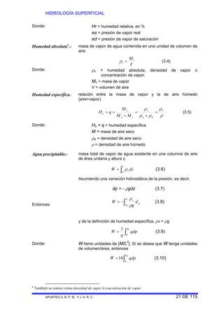 HIDROLOGÍA SUPERFICIAL
APUNTES G. B. P. M. Y J. A. R. C. 21 DE 115
Donde: Hr = humedad relativa, en %
ea = presión de vapor real
ed = presión de vapor de saturación
Humedad absoluta6
.- masa de vapor de agua contenida en una unidad de volumen de
aire
V
Mv
v =ρ (3.4)
Donde: ρv = humedad absoluta, densidad de vapor o
concentración de vapor.
Mv = masa de vapor
V = volumen de aire
Humedad específica.- relación entre la masa de vapor y la de aire húmedo
(aire+vapor).
ρ
ρ
ρρ
ρ v
ba
v
va
v
s
MM
M
qH =
+
=
+
== (3.5)
Donde: Hs = q = humedad específica
M = masa de aire seco
ρa = densidad de aire seco
ρ = densidad de aire húmedo
Agua precipitable.- masa total de vapor de agua existente en una columna de aire
de área unitaria y altura z.
Entonces:
Donde:
∫=
z
v dzW
0
ρ (3.6)
Asumiendo una variación hidrostática de la presión, es decir.
dp = - ρgdz (3.7)
∫−=
p
p
p
v
d
g
W
0 ρ
ρ
(3.8)
y de la definición de humedad específica, ρv = ρg
∫=
01 p
p
qdp
g
W (3.9)
W tiene unidades de [M/L2
]. Si se desea que W tenga unidades
de volumen/área, entonces
∫=
0
10
p
p
qdpW (3.10)
6
También se conoce como densidad de vapor ó concentración de vapor.
 