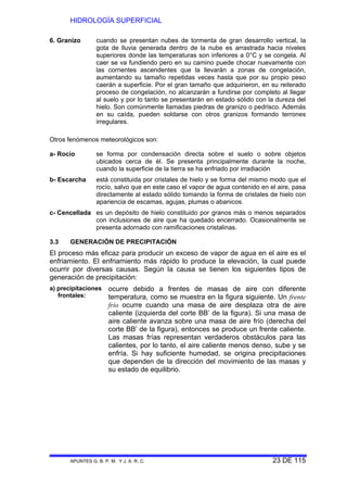 HIDROLOGÍA SUPERFICIAL
APUNTES G. B. P. M. Y J. A. R. C. 23 DE 115
6. Granizo cuando se presentan nubes de tormenta de gran desarrollo vertical, la
gota de lluvia generada dentro de la nube es arrastrada hacia niveles
superiores donde las temperaturas son inferiores a 0°C y se congela. Al
caer se va fundiendo pero en su camino puede chocar nuevamente con
las corrientes ascendentes que la llevarán a zonas de congelación,
aumentando su tamaño repetidas veces hasta que por su propio peso
caerán a superficie. Por el gran tamaño que adquirieron, en su reiterado
proceso de congelación, no alcanzarán a fundirse por completo al llegar
al suelo y por lo tanto se presentarán en estado sólido con la dureza del
hielo. Son comúnmente llamadas piedras de granizo o pedrisco. Además
en su caída, pueden soldarse con otros granizos formando terrones
irregulares.
Otros fenómenos meteorológicos son:
a- Rocío se forma por condensación directa sobre el suelo o sobre objetos
ubicados cerca de él. Se presenta principalmente durante la noche,
cuando la superficie de la tierra se ha enfriado por irradiación
b- Escarcha está constituida por cristales de hielo y se forma del mismo modo que el
rocío, salvo que en este caso el vapor de agua contenido en el aire, pasa
directamente al estado sólido tomando la forma de cristales de hielo con
apariencia de escamas, agujas, plumas o abanicos.
c- Cencellada es un depósito de hielo constituido por granos más o menos separados
con inclusiones de aire que ha quedado encerrado. Ocasionalmente se
presenta adornado con ramificaciones cristalinas.
3.3 GENERACIÓN DE PRECIPITACIÓN
El proceso más eficaz para producir un exceso de vapor de agua en el aire es el
enfriamiento. El enfriamiento más rápido lo produce la elevación, la cual puede
ocurrir por diversas causas. Según la causa se tienen los siguientes tipos de
generación de precipitación:
a) precipitaciones
frontales:
ocurre debido a frentes de masas de aire con diferente
temperatura, como se muestra en la figura siguiente. Un frente
frío ocurre cuando una masa de aire desplaza otra de aire
caliente (izquierda del corte BB’ de la figura). Si una masa de
aire caliente avanza sobre una masa de aire frío (derecha del
corte BB’ de la figura), entonces se produce un frente caliente.
Las masas frías representan verdaderos obstáculos para las
calientes, por lo tanto, el aire caliente menos denso, sube y se
enfría. Si hay suficiente humedad, se origina precipitaciones
que dependen de la dirección del movimiento de las masas y
su estado de equilibrio.
 