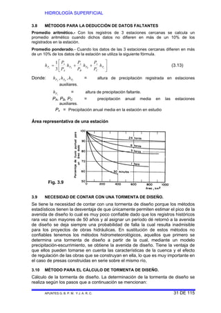 HIDROLOGÍA SUPERFICIAL
APUNTES G. B. P. M. Y J. A. R. C. 31 DE 115
3.8 MÉTODOS PARA LA DEDUCCIÓN DE DATOS FALTANTES
Promedio aritmético.- Con los registros de 3 estaciones cercanas se calcula un
promedio aritmético cuando dichos datos no difieren en más de un 10% de los
registrados en la estación.
Promedio ponderado.- Cuando los datos de las 3 estaciones cercanas difieren en más
de un 10% de los datos de la estación se utiliza la siguiente fórmula.
⎥
⎦
⎤
⎢
⎣
⎡
++= cBAx P
C
x
P
B
x
P
A
x
P h
P
P
h
P
P
h
P
P
h
3
1
(3.13)
Donde: CBA PPP hhh ,, = altura de precipitación registrada en estaciones
auxiliares.
xPh = altura de precipitación faltante.
PA, PB, PC = precipitación anual media en las estaciones
auxiliares.
Px = Precipitación anual media en la estación en estudio
Área representativa de una estación
3.9 NECESIDAD DE CONTAR CON UNA TORMENTA DE DISEÑO.
Se tiene la necesidad de contar con una tormenta de diseño porque los métodos
estadísticos tienen la desventaja de que únicamente permiten estimar el pico de la
avenida de diseño lo cual es muy poco confiable dado que los registros históricos
rara vez son mayores de 50 años y al asignar un período dé retornó a la avenida
de diseño se deja siempre una probabilidad de falla la cual resulta inadmisible
para los proyectos de obras hidráulicas. En sustitución de estos métodos no
confiables tenemos los métodos hidrometeorológicos, aquellos que primero se
determina una tormenta de diseño a partir de la cual, mediante un modelo
precipitación-escurrimiento, se obtiene la avenida de diseño. Tiene la ventaja de
que ellos pueden tomarse en cuenta las características de la cuenca y el efecto
de regulación de las obras que se construyan en ella, lo que es muy importante en
el caso de presas construidas en serie sobre el mismo río,
3.10 MÉTODO PARA EL CÁLCULO DE TORMENTA DE DISEÑO.
Cálculo de la tormenta de diseño. La determinación de la tormenta de diseño se
realiza según los pasos que a continuación se mencionan:
Fig. 3.9
 