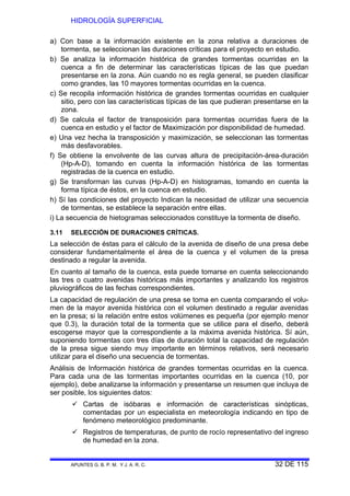 HIDROLOGÍA SUPERFICIAL
APUNTES G. B. P. M. Y J. A. R. C. 32 DE 115
a) Con base a la información existente en la zona relativa a duraciones de
tormenta, se seleccionan las duraciones críticas para el proyecto en estudio.
b) Se analiza la información histórica de grandes tormentas ocurridas en la
cuenca a fin de determinar las características típicas de las que puedan
presentarse en la zona. Aún cuando no es regla general, se pueden clasificar
como grandes, las 10 mayores tormentas ocurridas en la cuenca.
c) Se recopila información histórica de grandes tormentas ocurridas en cualquier
sitio, pero con las características típicas de las que pudieran presentarse en la
zona.
d) Se calcula el factor de transposición para tormentas ocurridas fuera de la
cuenca en estudio y el factor de Maximización por disponibilidad de humedad.
e) Una vez hecha la transposición y maximización, se seleccionan las tormentas
más desfavorables.
f) Se obtiene la envolvente de las curvas altura de precipitación-área-duración
(Hp-A-D), tomando en cuenta la información histórica de las tormentas
registradas de la cuenca en estudio.
g) Se transforman las curvas (Hp-A-D) en histogramas, tomando en cuenta la
forma típica de éstos, en la cuenca en estudio.
h) Sí las condiciones del proyecto Indican la necesidad de utilizar una secuencia
de tormentas, se establece la separación entre ellas.
i) La secuencia de hietogramas seleccionados constituye la tormenta de diseño.
3.11 SELECCIÓN DE DURACIONES CRÍTICAS.
La selección de éstas para el cálculo de la avenida de diseño de una presa debe
considerar fundamentalmente el área de la cuenca y el volumen de la presa
destinado a regular la avenida.
En cuanto al tamaño de la cuenca, esta puede tomarse en cuenta seleccionando
las tres o cuatro avenidas históricas más importantes y analizando los registros
pluviográficos de las fechas correspondientes.
La capacidad de regulación de una presa se toma en cuenta comparando el volu-
men de la mayor avenida histórica con el volumen destinado a regular avenidas
en la presa; si la relación entre estos volúmenes es pequeña (por ejemplo menor
que 0.3), la duración total de la tormenta que se utilice para el diseño, deberá
escogerse mayor que la correspondiente a la máxima avenida histórica. Sí aún,
suponiendo tormentas con tres días de duración total la capacidad de regulación
de la presa sigue siendo muy importante en términos relativos, será necesario
utilizar para el diseño una secuencia de tormentas.
Análisis de Información histórica de grandes tormentas ocurridas en la cuenca.
Para cada una de las tormentas importantes ocurridas en la cuenca (10, por
ejemplo), debe analizarse la información y presentarse un resumen que incluya de
ser posible, los siguientes datos:
Cartas de isóbaras e información de características sinópticas,
comentadas por un especialista en meteorología indicando en tipo de
fenómeno meteorológico predominante.
Registros de temperaturas, de punto de rocío representativo del ingreso
de humedad en la zona.
 
