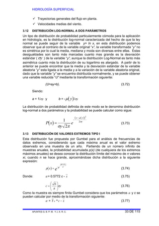 HIDROLOGÍA SUPERFICIAL
APUNTES G. B. P. M. Y J. A. R. C. 33 DE 115
Trayectorias generales del flujo en planta.
Velocidades medias del viento.
3.12 DISTRIBUCIÓN LOG-NORMAL A DOS PARÁMETROS
Un tipo de distribución de probabilidad particularmente cómoda para la aplicación
en hidrología, es la distribución log-normal caracterizada del hecho de que la ley
normal se puede seguir de la variable y= ln x, en esta distribución podemos
observar que al contrario de la variable original “x”, la variable transformada “y” no
es simétrica por lo cual la media, mediana y moda son diversas entre ellas. Estas
desigualdades son tanto más marcadas cuanto mas grande es la desviación
estándar ( σy ) de la variable “y”, aunque la distribución Log-Normal es tanto más
asimétrica cuanto más la distribución de su logaritmo es alargado. A partir de lo
anterior se puede encontrar que la media y la desviación estándar de la variable
aleatoria “y” esta ligada a la media y a la variación de la variable aleatoria original,
dado que la variable “y” se encuentra distribuida normalmente, y se puede obtener
una variable reducida “U” mediante la transformación siguiente:
(U=ay+b). (3.72)
Siendo:
a = 1/σy y b = - ( )μ y /σy
La distribución de probabilidad definida de este modo se le denomina distribución
log-normal a dos parámetros y la probabilidad se puede calcular como sigue:
( )
( )( )
P x
y
e
y y
y
=
−
−
1
2
2
2
σ π
μ
σ
(3.73)
3.13 DISTRIBUCIÓN DE VALORES EXTREMOS TIPO I
Esta distribución fue propuesta por Gumbel para el análisis de frecuencias de
datos extremos, considerando que cada máxima anual es el valor extremo
observado en una muestra de un año. Partiendo de un número infinito de
muestras anuales, la probabilidad acumulada p(x) (de cualquiera de los extremos
máximos anuales) se desea conocer la distribución límite del máximo de n valores
xi, cuando n se hace grande, aproximándose dicha distribución a la siguiente
expresión:
( )
( )
p x e
a x
c
e=
−
−
+
(3.74)
Donde: a= 0.5772 c - x (3.75)
c y=
⎛
⎝
⎜
⎞
⎠
⎟
6
π
σ (3.76)
Como la muestra es siempre finita Gumbel considera que los parámetros a y c se
pueden calcular por medio de la transformación siguiente:
a = Y c xN * − (3.77)
 