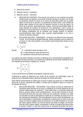 HIDROLOGÍA SUPERFICIAL
APUNTES G. B. P. M. Y J. A. R. C. 48 DE 115
A. Sección de control
B. Relación sección - pendiente
C. Relación sección - velocidad
A. SECCIÓN DE CONTROL.- Una sección de control en una corriente es aquella
donde existe una relación única entre el tirante del agua y el gasto, por lo que
es necesario revestir el cauce en un tramo de éste para evitar que se pueda
alterar la forma de la sección y la pendiente de dicho tramo. Una ventaja de
utilizar éste método es que solo se requiere conocer el nivel del agua y la
forma de la sección, para determinar el gasto. Entre las desventajas están el
costo elevado de construir la sección en ríos caudalosos y que a veces al
estrechar el cauce para tener la sección de control, se restringe el transporte
de objetos arrastrados por la corriente que pueden obstruir la sección,
recomendándose éste método para cuencas experimentales o en ríos u
arroyos de sección pequeña.
B. RELACIÓN SECCIÓN – PENDIENTE.- Consiste en la determinación del gasto
a partir de la fórmula de Robert Manning, siendo necesario que se realice en
un tramo lo más recto posible y con sección aproximadamente similar en sus
longitudes.
2
1
3
21
SR
n
V h= (4.1)
Donde: V = velocidad media del agua, (m/s).
Rh = radio hidráulico medio del tramo (m).
S = pendiente media del tramo del cauce.
Los valores del radio hidráulico promedio se obtienen de un levantamiento topográfico de
los extremos del tramo de aforo, por medio de la definición de las áreas hidráulicas (A) y
sus respectivos perímetros mojados (P), es decir:
⎥
⎥
⎥
⎥
⎦
⎤
⎢
⎢
⎢
⎢
⎣
⎡
⎟
⎠
⎞
⎜
⎝
⎛ +
⎟
⎠
⎞
⎜
⎝
⎛ +
=
2
2
21
21
PP
AA
Rh (4.2)
Y de la misma forma se obtiene la pendiente media del tramo.
Finalmente el gasto se determina por medio de la ecuación de continuidad, como el
producto de la velocidad media y del área promedio de ambas secciones.
Esté método generalmente se utiliza para conocer el gasto que pasó por un determinado
tramo de un cauce, utilizando las huellas o marcas que ha dejado el agua a su paso en
los taludes del cauce.
C. RELACIÓN SECCIÓN – VELOCIDAD.- Este método consiste en determinar la
velocidad media del flujo en el cauce y multiplicar por el área hidráulica de una
sección determinada de antemano. Para determinar la velocidad media del
flujo se pueden utilizar varios procedimientos, uno de ellos consiste en dividir
la sección de aforo del cauce por medio de una cuadrícula o franjas y en cada
uno de ellas se mide la velocidad por medio de un molinete, tal como se vio en
las prácticas de laboratorio. Otro procedimiento es por medio de flotadores, ya
sea superficiales o combinados, procediendo a seleccionar un tramo recto del
cauce, se mide la longitud entre sus extremos y se suelta el flotador en el inicio
del tramo (aguas arriba) y se toma el tiempo que tarda en llegar a la sección
final del tramo (aguas abajo), procediendo a dividir la longitud del tramo entre
el tiempo medido, lo cual nos proporciona la velocidad promedio del tramo,
 