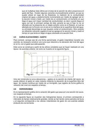 HIDROLOGÍA SUPERFICIAL
APUNTES G. B. P. M. Y J. A. R. C. 49 DE 115
que al multiplicar ésta última por el área de la sección de aforo proporciona el
gasto del flujo. Existen algunas variantes al procedimiento anterior, ya que se
puede utilizar en lugar de los flotadores, la medición de la conductividad
original del agua y posteriormente incrementarla por medio de agregar sal en
la sección inicial y medir, por medio de un conductímetro, el momento en que
llega el agua con mayor cantidad de conductividad, es decir cuando llegue el
agua con sal; la principal ventaja de ésta variante es que el flujo no se ve
afectado por la presencia de un objeto extraño como es el flotador, el cual es
afectado por la fricción con el aire en la interface de la superficie libre del agua;
su principal desventaja es que requiere contar el conductímetro. Otra variante
es utilizando colorante vegetal el cual se agrega en la sección inicial y medir el
tiempo en que tarda en llegar el agua coloreada a la sección final.
4.5 CURVA ELEVACIONES - GASTO
Para conocer, aunque sea de una forma aproximada, el gasto instantáneo durante una
avenida, es necesario construir una curva que relacione a la elevación del nivel del agua
en el río, con el gasto que está pasando.
Esta curva se construye a partir de los aforos completos que se hayan realizado en una
época de avenidas anterior, tal como se muestra en la siguiente figura.
Una vez construida la curva elevaciones – gastos en la sección de interés del cauce, se
puede obtener el gasto en cada instante midiendo la elevación de la superficie libre del
agua de manera continua por medio de un limnígrafo, que registra de forma gráfica la
variación del nivel con respecto al tiempo.
4.6 HIDROGRAMAS
Es la representación gráfica de la variación del gasto que pasa por una sección de cauce,
con respecto al tiempo.
En la siguiente figura se muestran dos hidrogramas típicos; el primero corresponde a
intervalos de tiempo relativamente grandes, donde se han tenido varios periodos de lluvia
y el segundo corresponde a los valores instantáneos de gasto de una avenida aislada
producto de una tormenta.
Fig. 4.1
 