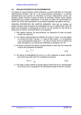HIDROLOGÍA SUPERFICIAL
APUNTES G. B. P. M. Y J. A. R. C. 54 DE 115
4.8 ANÁLISIS ESTADÍSTICO DE ESCURRIMIENTOS.
El análisis de escurrimientos puede enfocarse a eventos definidos en intervalos
relativamente grandes, esto es, a los escurrimientos mensuales o a eventos
extraordinarios que ocurren en intervalos de tiempo relativamente cortos, por
ejemplo, gastos máximos durante la época de avenidas. Existen varios análisis
estadísticos que pueden realizársele a una serie de datos de escurrimiento en
donde uno de los más importantes, es el análisis estadístico de gastos máximos.
ANÁLISIS ESTADÍSTICO DE GASTOS MÁXIMOS. Este tipo de análisis de
gastos máximos permite estimar la probabilidad de que un determinado valor del
gasto sea alcanzado o sobrepasado al menos una vez durante la vida útil de la
estructura en estudio. El procedimiento es el siguiente:
1.- Del registro histórico de escurrimientos, se selecciona el valor del gasto
máximo de cada año.
2.- Los valores seleccionados se ordenan de mayor a menor y se les asigna
un número de orden i, tal que i = 1, para el valor mayor; i = 2, el siguiente
y así sucesivamente hasta que i = N, para el menor (N es el número de
años del registro). Los valores así ordenados se designan con Tm.
3.- Se estima el período de retorno correspondiente a cada valor por medio del
inverso de la expresión de Weibull.
i
N
Tm
1+
= (4.4)
4.- Se estima la probabilidad de que en un año cualquiera el gasto máximo
sea menor que cada valor Tm, mediante la ecuación:
( )
Tm
YiF
1
1−= (4.5)
5.- Con base a estos valores se ajusta alguna función de las ya mencionadas
en el inciso 3.6.3 y se grafican. Se recomienda utilizar la función Gumbel.
 