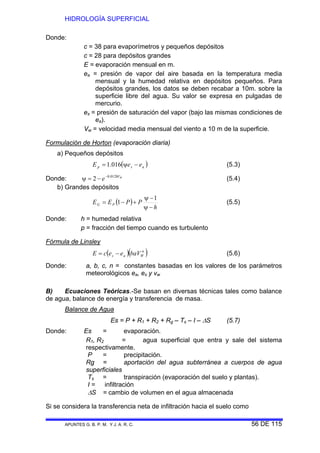 HIDROLOGÍA SUPERFICIAL
APUNTES G. B. P. M. Y J. A. R. C. 56 DE 115
Donde:
c = 38 para evaporímetros y pequeños depósitos
c = 28 para depósitos grandes
E = evaporación mensual en m.
ea = presión de vapor del aire basada en la temperatura media
mensual y la humedad relativa en depósitos pequeños. Para
depósitos grandes, los datos se deben recabar a 10m. sobre la
superficie libre del agua. Su valor se expresa en pulgadas de
mercurio.
es = presión de saturación del vapor (bajo las mismas condiciones de
ea).
Vw = velocidad media mensual del viento a 10 m de la superficie.
Formulación de Horton (evaporación diaria)
a) Pequeños depósitos
( )asp eeE −ψ= 016.1 (5.3)
Donde: WV
e 0128.0
2 −
−=ψ (5.4)
b) Grandes depósitos
( )
h
PPEE PG
−ψ
−ψ
+−=
1
1 (5.5)
Donde: h = humedad relativa
p = fracción del tiempo cuando es turbulento
Fórmula de Linsley
( )( )n
Was baVeecE −= (5.6)
Donde: a, b, c, n = constantes basadas en los valores de los parámetros
meteorológicos ea, es y vw
B) Ecuaciones Teóricas.-Se basan en diversas técnicas tales como balance
de agua, balance de energía y transferencia de masa.
Balance de Agua
Es = P + R1 + R2 + Rg – Ts – I – ΔS (5.7)
Donde: Es = evaporación.
R1, R2 = agua superficial que entra y sale del sistema
respectivamente.
P = precipitación.
Rg = aportación del agua subterránea a cuerpos de agua
superficiales
Ts = transpiración (evaporación del suelo y plantas).
I = infiltración
ΔS = cambio de volumen en el agua almacenada
Si se considera la transferencia neta de infiltración hacia el suelo como
 