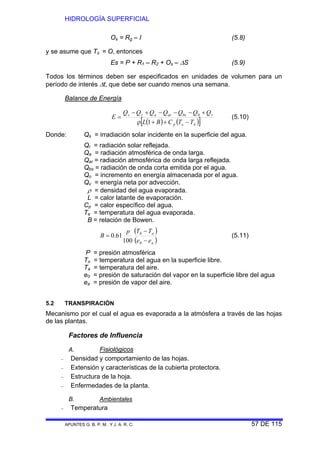 HIDROLOGÍA SUPERFICIAL
APUNTES G. B. P. M. Y J. A. R. C. 57 DE 115
Os = Rg – I (5.8)
y se asume que Ts = O, entonces
Es = P + R1 – R2 + Os – ΔS (5.9)
Todos los términos deben ser especificados en unidades de volumen para un
período de interés Δt, que debe ser cuando menos una semana.
Balance de Energía
( ) ( )[ ]bep
vbsarars
TTCBL
QQQQQQQ
E
−++ρ
+−−−+−
=
1
0
(5.10)
Donde: Qs = irradiación solar incidente en la superficie del agua.
Qr = radiación solar reflejada.
Qa = radiación atmosférica de onda larga.
Qar = radiación atmosférica de onda larga reflejada.
Qbs = radiación de onda corta emitida por el agua.
Qo = incremento en energía almacenada por el agua.
Qv = energía neta por advección.
ρ = densidad del agua evaporada.
L = calor latante de evaporación.
Cp = calor específico del agua.
Te = temperatura del agua evaporada.
B = relación de Bowen.
( )
( )a
a
ee
TTp
B
−
−
=
0
0
100
61.0 (5.11)
P = presión atmosférica
To = temperatura del agua en la superficie libre.
Ta = temperatura del aire.
e0 = presión de saturación del vapor en la superficie libre del agua
ea = presión de vapor del aire.
5.2 TRANSPIRACIÓN
Mecanismo por el cual el agua es evaporada a la atmósfera a través de las hojas
de las plantas.
Factores de Influencia
A. Fisiológicos
− Densidad y comportamiento de las hojas.
− Extensión y características de la cubierta protectora.
− Estructura de la hoja.
− Enfermedades de la planta.
B. Ambientales
− Temperatura
 
