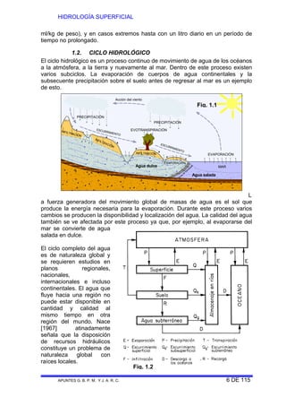 HIDROLOGÍA SUPERFICIAL
APUNTES G. B. P. M. Y J. A. R. C. 6 DE 115
ml/kg de peso), y en casos extremos hasta con un litro diario en un período de
tiempo no prolongado.
1.2. CICLO HIDROLÓGICO
El ciclo hidrológico es un proceso continuo de movimiento de agua de los océanos
a la atmósfera, a la tierra y nuevamente al mar. Dentro de este proceso existen
varios subciclos. La evaporación de cuerpos de agua continentales y la
subsecuente precipitación sobre el suelo antes de regresar al mar es un ejemplo
de esto.
PRECIPITACIÓN
PRECIPITACIÓN
EVOTRANSPIRACIÓN
Acción del viento
EVAPORACIÓN
ESCURRIMIENTO
ESCURRIMIENTO
INFILTRACIÓN
INFILTRACIÓN
INFILTRACIÓN
EVAPORACIÓN
MAR
Agua salada
Agua dulce
Zona
de
transición
L
a fuerza generadora del movimiento global de masas de agua es el sol que
produce la energía necesaria para la evaporación. Durante este proceso varios
cambios se producen la disponibilidad y localización del agua. La calidad del agua
también se ve afectada por este proceso ya que, por ejemplo, al evaporarse del
mar se convierte de agua
salada en dulce.
El ciclo completo del agua
es de naturaleza global y
se requieren estudios en
planos regionales,
nacionales,
internacionales e incluso
continentales. El agua que
fluye hacia una región no
puede estar disponible en
cantidad y calidad al
mismo tiempo en otra
región del mundo. Nace
[1967] atinadamente
señala que la disposición
de recursos hidráulicos
constituye un problema de
naturaleza global con
raíces locales.
Fig. 1.1
Fig. 1.2
 