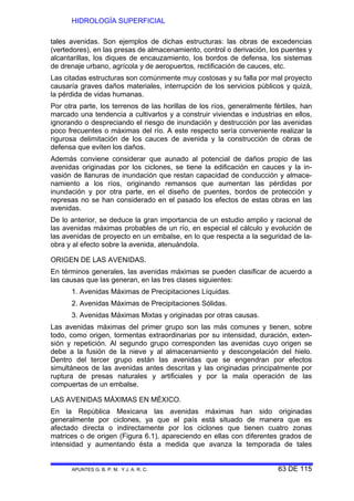 HIDROLOGÍA SUPERFICIAL
APUNTES G. B. P. M. Y J. A. R. C. 63 DE 115
tales avenidas. Son ejemplos de dichas estructuras: las obras de excedencias
(vertedores), en las presas de almacenamiento, control o derivación, los puentes y
alcantarillas, los diques de encauzamiento, los bordos de defensa, los sistemas
de drenaje urbano, agrícola y de aeropuertos, rectificación de cauces, etc.
Las citadas estructuras son comúnmente muy costosas y su falla por mal proyecto
causaría graves daños materiales, interrupción de los servicios públicos y quizá,
la pérdida de vidas humanas.
Por otra parte, los terrenos de las horillas de los ríos, generalmente fértiles, han
marcado una tendencia a cultivarlos y a construir viviendas e industrias en ellos,
ignorando o despreciando el riesgo de inundación y destrucción por las avenidas
poco frecuentes o máximas del río. A este respecto sería conveniente realizar la
rigurosa delimitación de los cauces de avenida y la construcción de obras de
defensa que eviten los daños.
Además conviene considerar que aunado al potencial de daños propio de las
avenidas originadas por los ciclones, se tiene la edificación en cauces y la in-
vasión de llanuras de inundación que restan capacidad de conducción y almace-
namiento a los ríos, originando remansos que aumentan las pérdidas por
inundación y por otra parte, en el diseño de puentes, bordos de protección y
represas no se han considerado en el pasado los efectos de estas obras en las
avenidas.
De lo anterior, se deduce la gran importancia de un estudio amplio y racional de
las avenidas máximas probables de un río, en especial el cálculo y evolución de
las avenidas de proyecto en un embalse, en lo que respecta a la seguridad de la-
obra y al efecto sobre la avenida, atenuándola.
ORIGEN DE LAS AVENIDAS.
En términos generales, las avenidas máximas se pueden clasificar de acuerdo a
las causas que las generan, en las tres clases siguientes:
1. Avenidas Máximas de Precipitaciones Líquidas.
2. Avenidas Máximas de Precipitaciones Sólidas.
3. Avenidas Máximas Mixtas y originadas por otras causas.
Las avenidas máximas del primer grupo son las más comunes y tienen, sobre
todo, como origen, tormentas extraordinarias por su intensidad, duración, exten-
sión y repetición. Al segundo grupo corresponden las avenidas cuyo origen se
debe a la fusión de la nieve y al almacenamiento y descongelación del hielo.
Dentro del tercer grupo están las avenidas que se engendran por efectos
simultáneos de las avenidas antes descritas y las originadas principalmente por
ruptura de presas naturales y artificiales y por la mala operación de las
compuertas de un embalse.
LAS AVENIDAS MÁXIMAS EN MÉXICO.
En la República Mexicana las avenidas máximas han sido originadas
generalmente por ciclones, ya que el país está situado de manera que es
afectado directa o indirectamente por los ciclones que tienen cuatro zonas
matrices o de origen (Figura 6.1), apareciendo en ellas con diferentes grados de
intensidad y aumentando ésta a medida que avanza la temporada de tales
 
