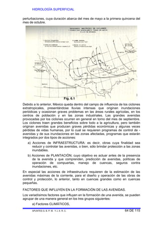 HIDROLOGÍA SUPERFICIAL
APUNTES G. B. P. M. Y J. A. R. C. 64 DE 115
perturbaciones, cuya duración abarca del mes de mayo a la primera quincena del
mes de octubre.
Debido a lo anterior, México queda dentro del campo de influencia de los ciclones
extratropicales, presentándose lluvias intensas que originan inundaciones
periódicas y ocasionan graves problemas en las áreas rurales agrícolas, en los
centros de población y en las zonas industriales. Las grandes avenidas
provocadas por los ciclones ocurren en general en torno del mes de septiembre.
Los ciclones traen grandes beneficios sobre todo a la agricultura, pero también
originan avenidas que producen graves pérdidas económicas y algunas veces
pérdidas de vidas humanas, por lo cual se requieren programas de control de -
avenidas y de sus inundaciones en las zonas afectadas, programas que estarán
integrados por dos tipos de acciones:
a) Acciones de INFRAESTRUCTURA: es decir, obras cuya finalidad sea
reducir y controlar las avenidas, o bien, sólo brindar protección a las zonas
inundables.
b) Acciones de PLANTACIÓN; cuyo objetivo es actuar antes de la presencia
de la avenida y que comprenden, predicción de avenidas, políticas de
operación de compuertas, manejo de cuencas, seguros contra
inundaciones, etc.
En especial las acciones de infraestructura requieren de la estimación de las
avenidas máximas de la corriente, para el diseño y operación de las obras de
control y protección, lo anterior, tanto en cuencas grandes como en cuencas
pequeñas.
FACTORES QUE INFLUYEN EN LA FORMACIÓN DE LAS AVENIDAS.
Los variadísimos factores que influyen en la formación de una avenida, se pueden
agrupar de una manera general en los tres grupos siguientes:
a) Factores CLIMÁTICOS,
Fig. 6.1
 