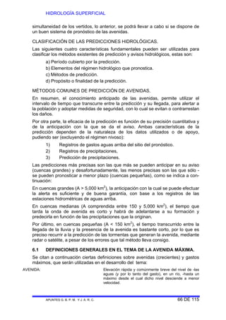 HIDROLOGÍA SUPERFICIAL
APUNTES G. B. P. M. Y J. A. R. C. 66 DE 115
simultaneidad de los vertidos, lo anterior, se podrá llevar a cabo si se dispone de
un buen sistema de pronóstico de las avenidas.
CLASIFICACIÓN DE LAS PREDICCIONES HIDROLÓGICAS.
Las siguientes cuatro características fundamentales pueden ser utilizadas para
clasificar los métodos existentes de predicción y avisos hidrológicos, estas son:
a) Período cubierto por la predicción.
b) Elementos del régimen hidrológico que pronostica.
c) Métodos de predicción.
d) Propósito o finalidad de la predicción.
MÉTODOS COMUNES DE PREDICCIÓN DE AVENIDAS.
En resumen, el conocimiento anticipado de las avenidas, permite utilizar el
intervalo de tiempo que transcurre entre la predicción y su llegada, para alertar a
la población y adoptar medidas de seguridad, con lo cual se evitan o contrarrestan
los daños.
Por otra parte, la eficacia de la predicción es función de su precisión cuantitativa y
de la anticipación con la que se da el aviso. Ambas características de la
predicción dependen de la naturaleza de los datos utilizados o de apoyo,
pudiendo ser (excluyendo el régimen nivoso):
1) Registros de gastos aguas arriba del sitio del pronóstico.
2) Registros de precipitaciones,
3) Predicción de precipitaciones.
Las predicciones más precisas son las que más se pueden anticipar en su aviso
(cuencas grandes) y desafortunadamente, las menos precisas son las que sólo -
se pueden pronosticar a menor plazo (cuencas pequeñas), como se indica a con-
tinuación:
En cuencas grandes (A > 5,000 km2
), la anticipación con la cual se puede efectuar
la alerta es suficiente y de buena garantía, con base a los registros de las
estaciones hidrométricas de aguas arriba.
En cuencas medianas (A comprendida entre 150 y 5,000 km2
), el tiempo que
tarda la onda de avenida es corto y habrá de adelantarse a su formación y
predecirla en función de las precipitaciones que la originan.
Por último, en cuencas pequeñas (A < 150 km2
), el tiempo transcurrido entre la
llegada de la lluvia y la presencia de la avenida es bastante corto, por lo que es
preciso recurrir a la predicción de las tormentas que generan la avenida, mediante
radar o satélite, a pesar de los errores que tal método lleva consigo.
6.1 DEFINICIONES GENERALES EN EL TEMA DE LA AVENIDA MÁXIMA.
Se citan a continuación ciertas definiciones sobre avenidas (crecientes) y gastos
máximos, que serán utilizadas en el desarrollo del tema:
AVENIDA: Elevación rápida y comúnmente breve del nivel de -las
aguas (y por lo tanto del gasto), en un río, -hasta un
máximo desde el cual dicho nivel desciende a menor
velocidad.
 