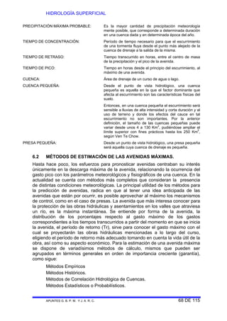 HIDROLOGÍA SUPERFICIAL
APUNTES G. B. P. M. Y J. A. R. C. 68 DE 115
PRECIPITACIÓN MÁXIMA PROBABLE: Es la mayor cantidad de precipitación meteorología
mente posible, que corresponde a determinada duración
en una cuenca dada y en determinada época del año.
TIEMPO DE CONCENTRACIÓN: Período de tiempo necesario para que el escurrimiento
de una tormenta fluya desde el punto más alejado de la
cuenca de drenaje a la salida de la misma.
TIEMPO DE RETRASO: Tiempo transcurrido en horas, entre el centro de masa
de la precipitación y el pico de la avenida.
TIEMPO DE PICO: Tiempo en horas desde el principio del escurrimiento, al
máximo de una avenida.
CUENCA: Área de drenaje de un curso de agua o lago.
CUENCA PEQUEÑA: Desde el punto de vista hidrológico, una cuenca
pequeña es aquella en la que el factor dominante que
afecta al escurrimiento son las características físicas del
suelo.
Entonces, en una cuenca pequeña el escurrimiento será
sensible a lluvias de alta intensidad y corta duración y al
uso de terreno y donde los efectos del cauce en tal
escurrimiento no son importantes. Por la anterior
definición, el tamaño de las cuencas pequeñas puede
variar desde unos 4 a 130 Km2
, pudiéndose ampliar el
límite superior con fines prácticos hasta los 250 Km2
,
según Ven Te Chow.
PRESA PEQUEÑA: Desde un punto de vista hidrológico, una presa pequeña
será aquella cuya cuenca de drenaje es pequeña.
6.2 MÉTODOS DE ESTIMACIÓN DE LAS AVENIDAS MÁXIMAS.
Hasta hace poco, los esfuerzos para pronosticar avenidas centraban su interés
únicamente en la descarga máxima de la avenida, relacionando la ocurrencia del
gasto pico con los parámetros meteorológicos y fisiográficos de una cuenca. En la
actualidad se cuenta con métodos más completos que consideran la presencia
de distintas condiciones meteorológicas. La principal utilidad de los métodos para
la predicción de avenidas, radica en que al tener una idea anticipada de las
avenidas que están por ocurrir, es posible aprovechar al máximo los mecanismos
de control, como en el caso de presas. La avenida que más interesa conocer para
la protección de las obras hidráulicas y asentamientos en los valles que atraviesa
un río, es la máxima instantánea. Se entiende por forma de la avenida, la
distribución de los porcentajes respecto al gasto máximo de los gastos
correspondientes a los tiempos transcurridos a partir del momento en que se inicia
la avenida, el período de retorno (Tr), sirve para conocer el gasto máximo con el
cual se proyectarán las obras hidráulicas mencionadas a lo largo del curso,
eligiendo el período de retorno más adecuado tomando en cuenta la vida útil de la
obra, así como su aspecto económico. Para la estimación de una avenida máxima
se dispone de variadísimos métodos de cálculo, mismos que pueden ser
agrupados en términos generales en orden de importancia creciente (garantía),
como sigue:
Métodos Empíricos
Métodos Históricos.
Métodos de Correlación Hidrológica de Cuencas.
Métodos Estadísticos o Probabilísticos.
 